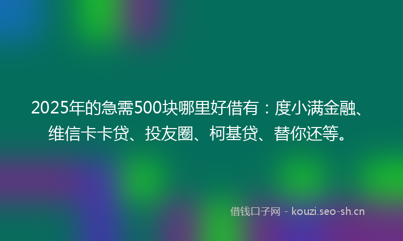 2025年的急需500块哪里好借有：度小满金融、维信卡卡贷、投友圈、柯基贷、替你还等。