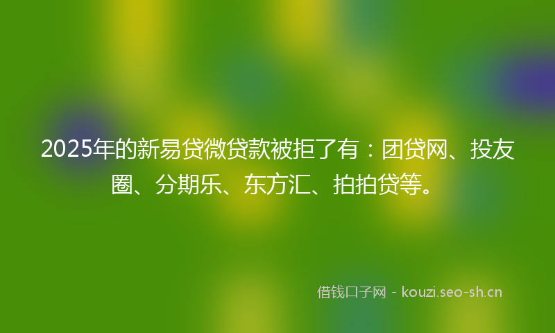 2025年的新易贷微贷款被拒了有：团贷网、投友圈、分期乐、东方汇、拍拍贷等。