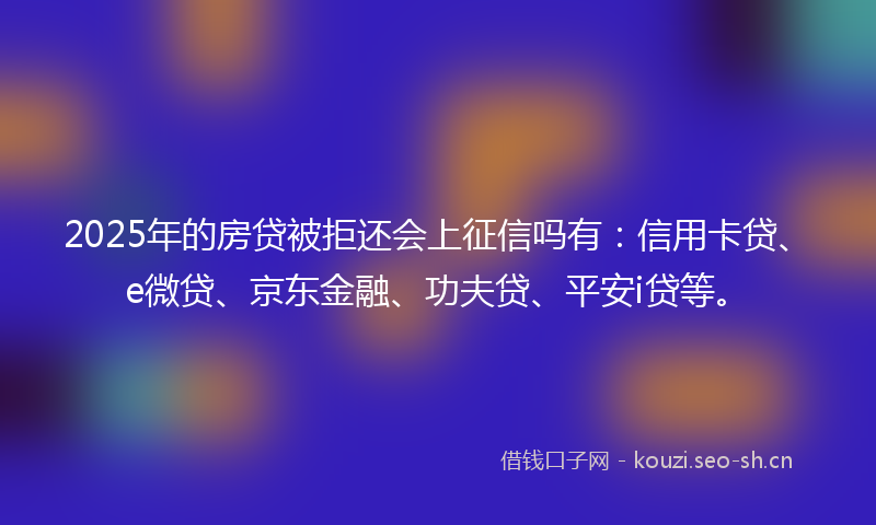 2025年的房贷被拒还会上征信吗有：信用卡贷、e微贷、京东金融、功夫贷、平安i贷等。