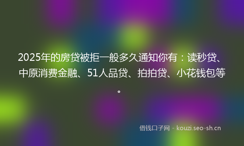 2025年的房贷被拒一般多久通知你有：读秒贷、中原消费金融、51人品贷、拍拍贷、小花钱包等。