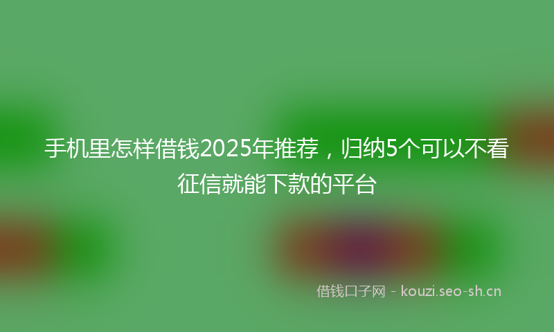 手机里怎样借钱2025年推荐，归纳5个可以不看征信就能下款的平台