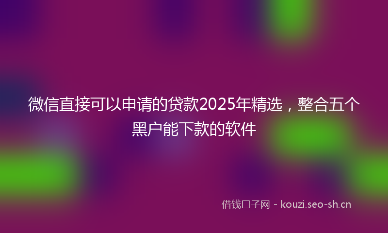 微信直接可以申请的贷款2025年精选，整合五个黑户能下款的软件