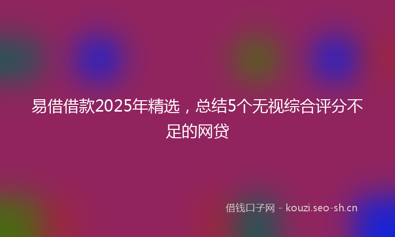易借借款2025年精选，总结5个无视综合评分不足的网贷