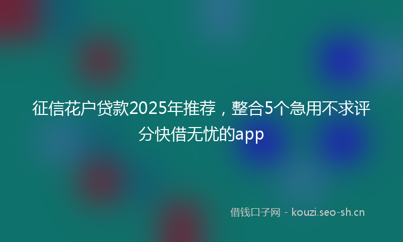 征信花户贷款2025年推荐，整合5个急用不求评分快借无忧的app