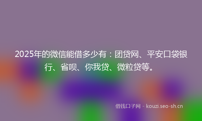 2025年的微信能借多少有：团贷网、平安口袋银行、省呗、你我贷、微粒贷等。