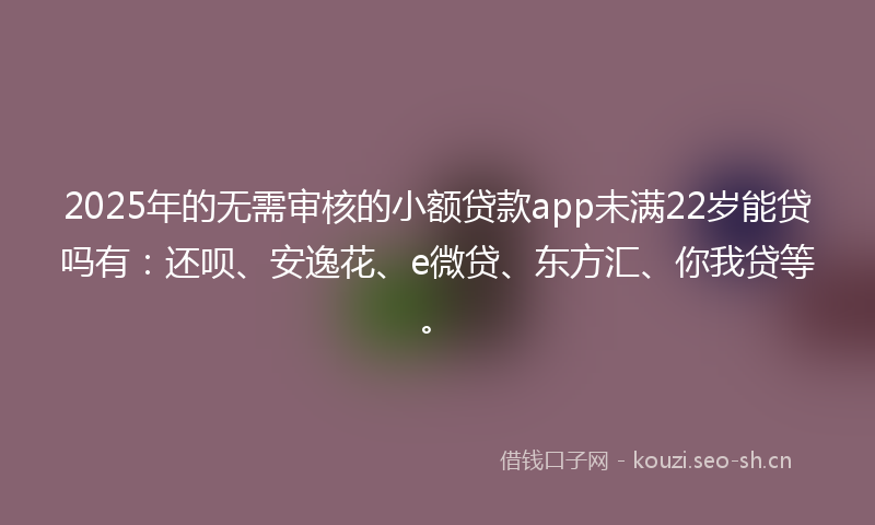 2025年的无需审核的小额贷款app未满22岁能贷吗有：还呗、安逸花、e微贷、东方汇、你我贷等。