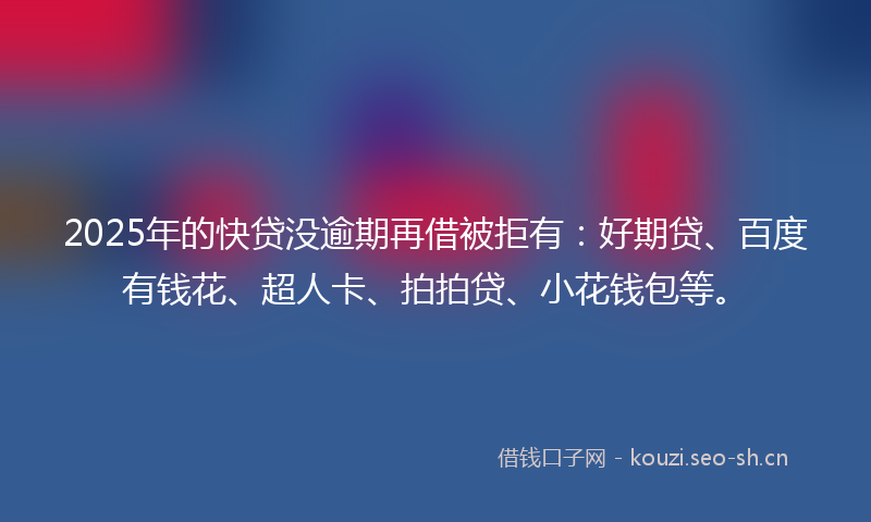 2025年的快贷没逾期再借被拒有：好期贷、百度有钱花、超人卡、拍拍贷、小花钱包等。