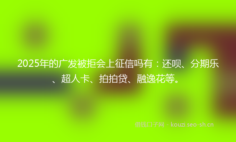 2025年的广发被拒会上征信吗有：还呗、分期乐、超人卡、拍拍贷、融逸花等。