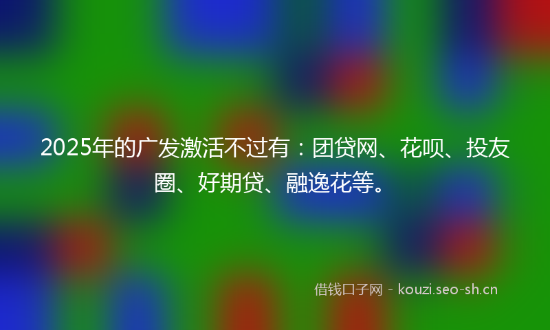 2025年的广发激活不过有：团贷网、花呗、投友圈、好期贷、融逸花等。
