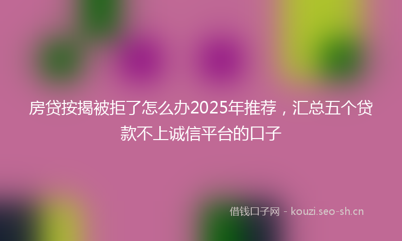 房贷按揭被拒了怎么办2025年推荐，汇总五个贷款不上诚信平台的口子
