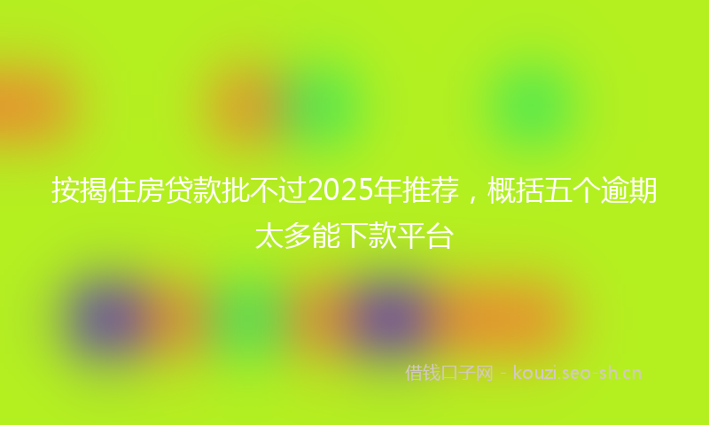 按揭住房贷款批不过2025年推荐，概括五个逾期太多能下款平台
