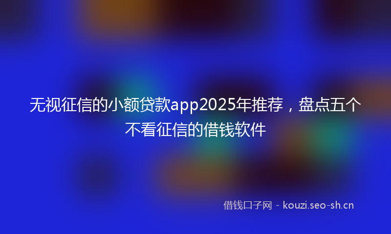 无视征信的小额贷款app2025年推荐，盘点五个不看征信的借钱软件