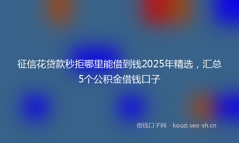 征信花贷款秒拒哪里能借到钱2025年精选，汇总5个公积金借钱口子