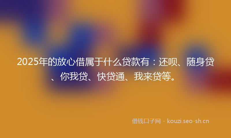 2025年的放心借属于什么贷款有：还呗、随身贷、你我贷、快贷通、我来贷等。