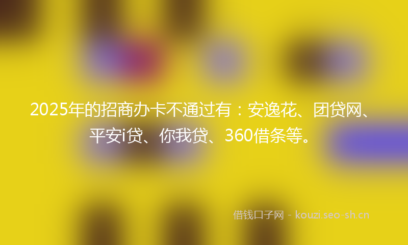 2025年的招商办卡不通过有:安逸花、团贷网、平安i贷、你我贷、360借条等。