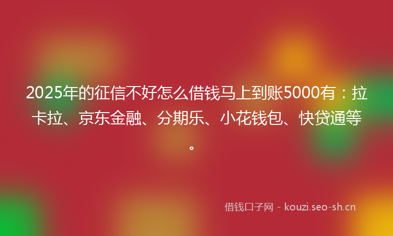 2025年的征信不好怎么借钱马上到账5000有：拉卡拉、京东金融、分期乐、小花钱包、快贷通等。