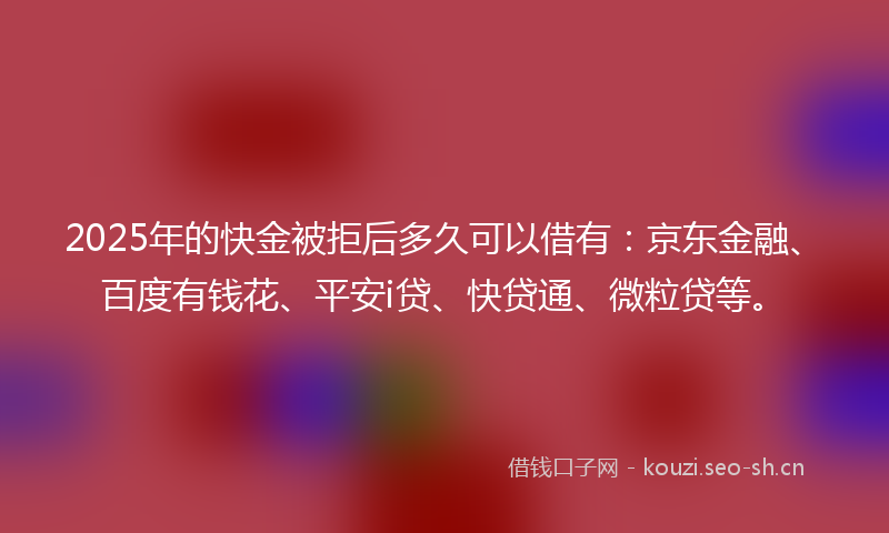 2025年的快金被拒后多久可以借有：京东金融、百度有钱花、平安i贷、快贷通、微粒贷等。
