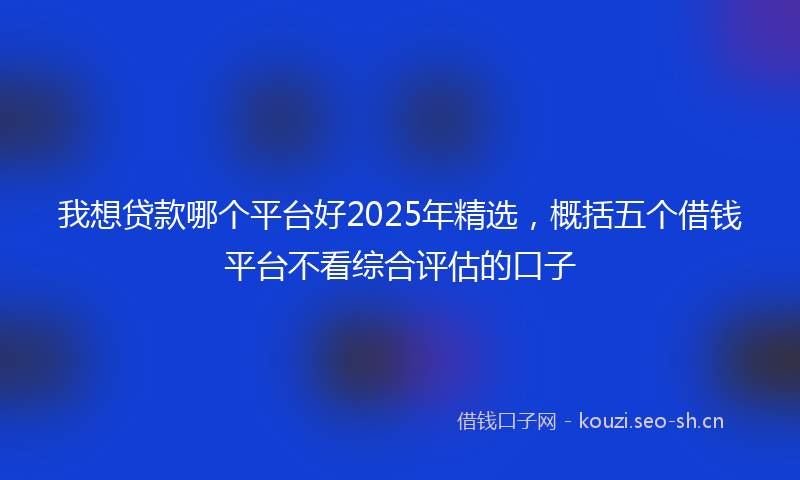 我想贷款哪个平台好2025年精选，概括五个借钱平台不看综合评估的口子