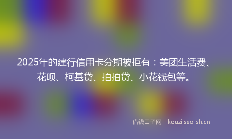 2025年的建行信用卡分期被拒有：美团生活费、花呗、柯基贷、拍拍贷、小花钱包等。