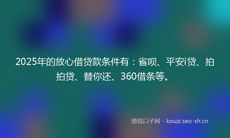 2025年的放心借贷款条件有：省呗、平安i贷、拍拍贷、替你还、360借条等。