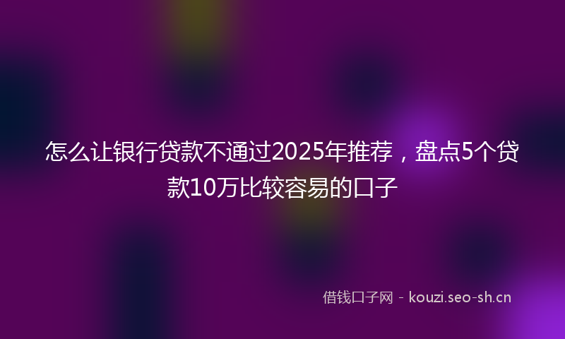 怎么让银行贷款不通过2025年推荐，盘点5个贷款10万比较容易的口子