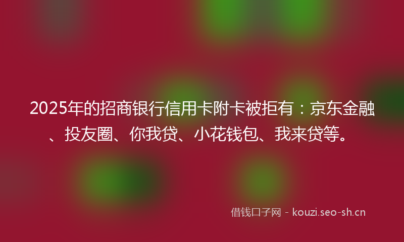 2025年的招商银行信用卡附卡被拒有：京东金融、投友圈、你我贷、小花钱包、我来贷等。