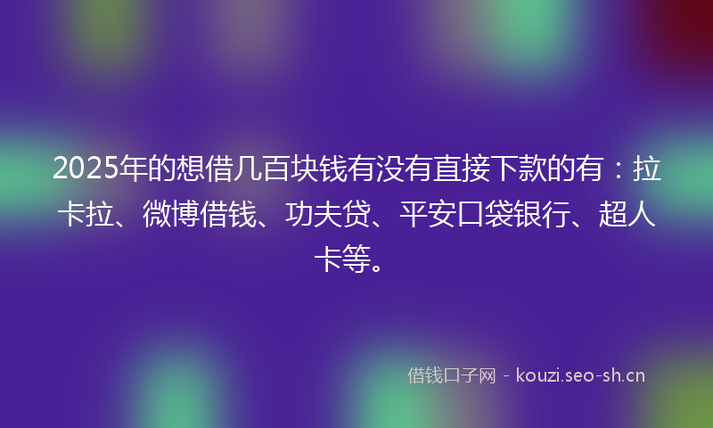 2025年的想借几百块钱有没有直接下款的有：拉卡拉、微博借钱、功夫贷、平安口袋银行、超人卡等。
