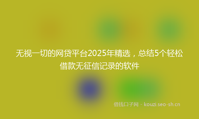 无视一切的网贷平台2025年精选，总结5个轻松借款无征信记录的软件