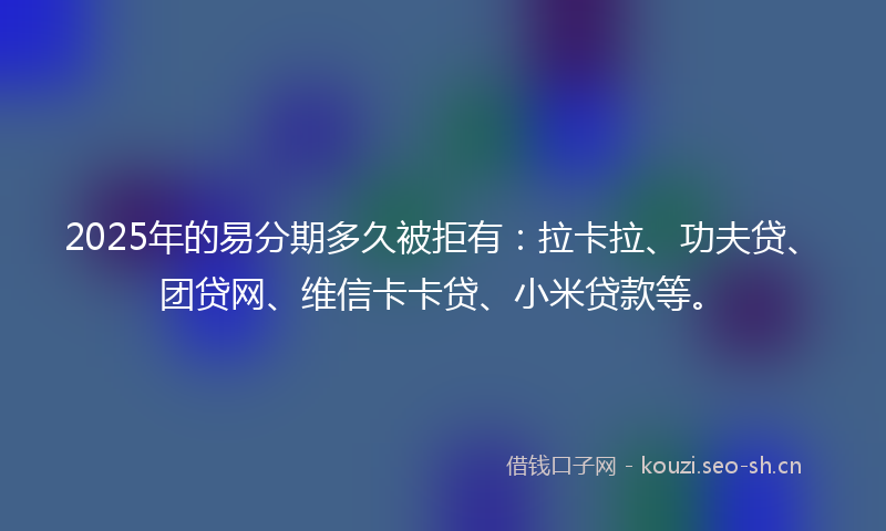 2025年的易分期多久被拒有：拉卡拉、功夫贷、团贷网、维信卡卡贷、小米贷款等。
