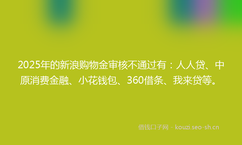 2025年的新浪购物金审核不通过有：人人贷、中原消费金融、小花钱包、360借条、我来贷等。