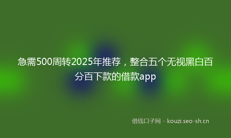 急需500周转2025年推荐，整合五个无视黑白百分百下款的借款app