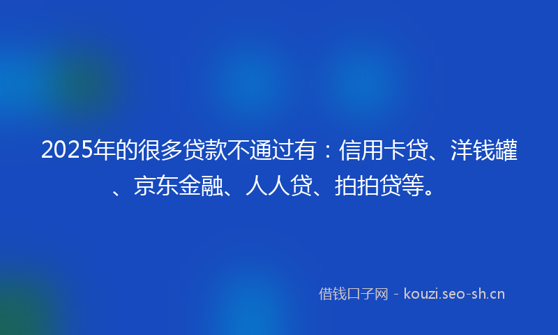 2025年的很多贷款不通过有：信用卡贷、洋钱罐、京东金融、人人贷、拍拍贷等。