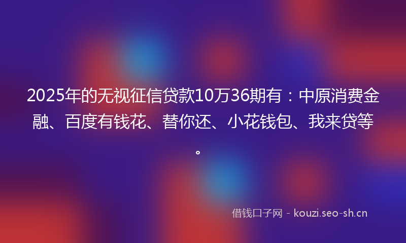 2025年的无视征信贷款10万36期有：中原消费金融、百度有钱花、替你还、小花钱包、我来贷等。