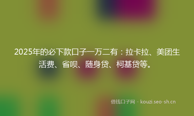 2025年的必下款口子一万二有：拉卡拉、美团生活费、省呗、随身贷、柯基贷等。