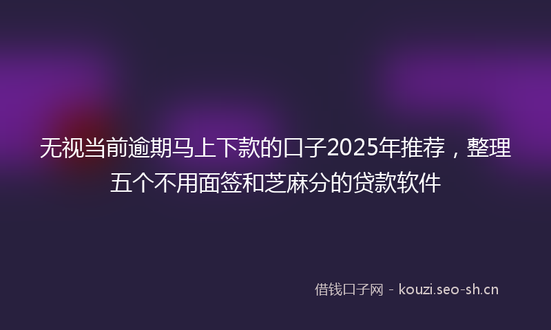 无视当前逾期马上下款的口子2025年推荐，整理五个不用面签和芝麻分的贷款软件