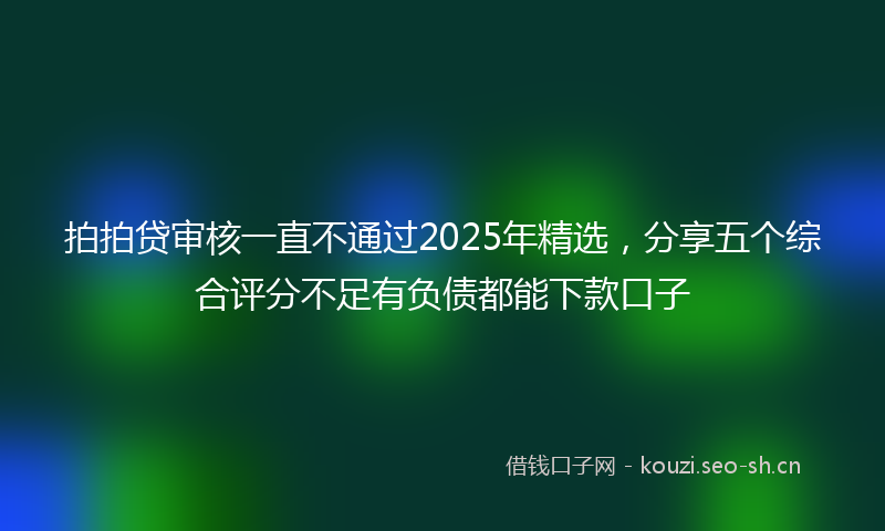 拍拍贷审核一直不通过2025年精选,分享五个综合评分不足有负债都能下款口子