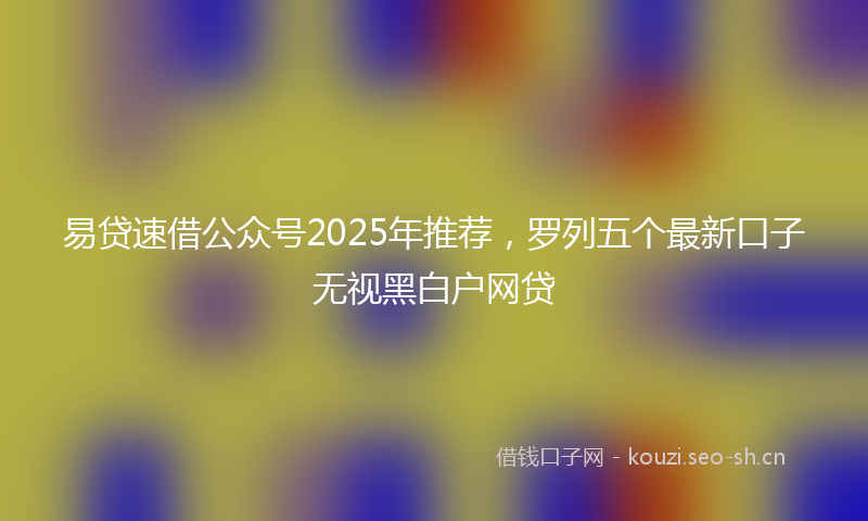 易贷速借公众号2025年推荐，罗列五个最新口子无视黑白户网贷