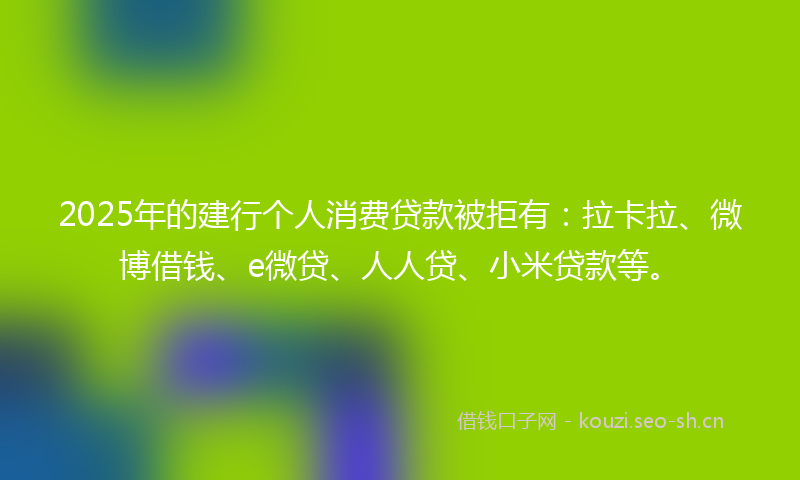 2025年的建行个人消费贷款被拒有：拉卡拉、微博借钱、e微贷、人人贷、小米贷款等。