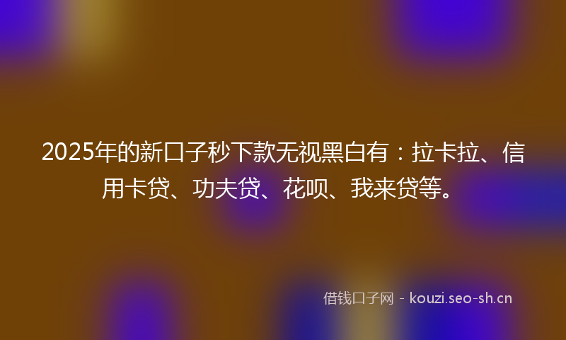 2025年的新口子秒下款无视黑白有：拉卡拉、信用卡贷、功夫贷、花呗、我来贷等。