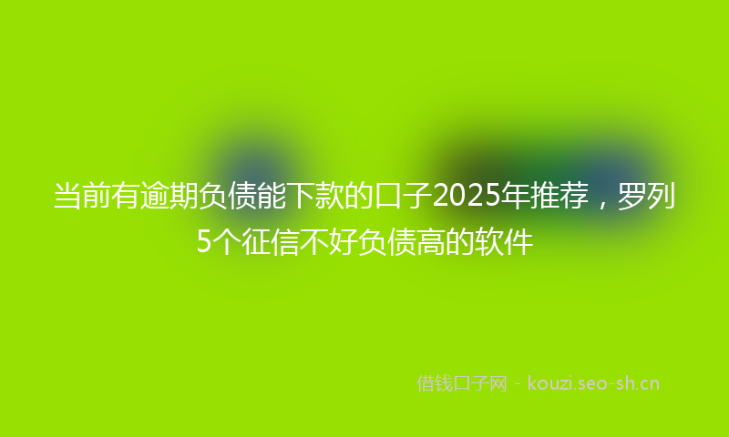 当前有逾期负债能下款的口子2025年推荐，罗列5个征信不好负债高的软件