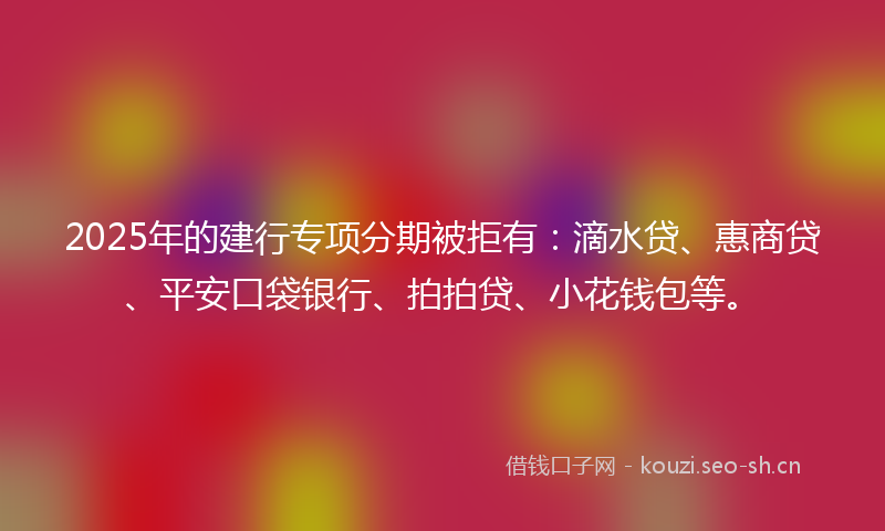 2025年的建行专项分期被拒有：滴水贷、惠商贷、平安口袋银行、拍拍贷、小花钱包等。