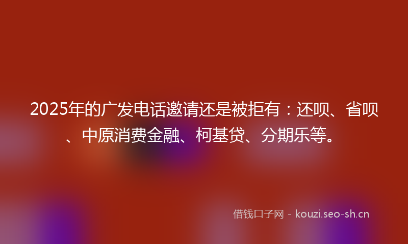 2025年的广发电话邀请还是被拒有：还呗、省呗、中原消费金融、柯基贷、分期乐等。