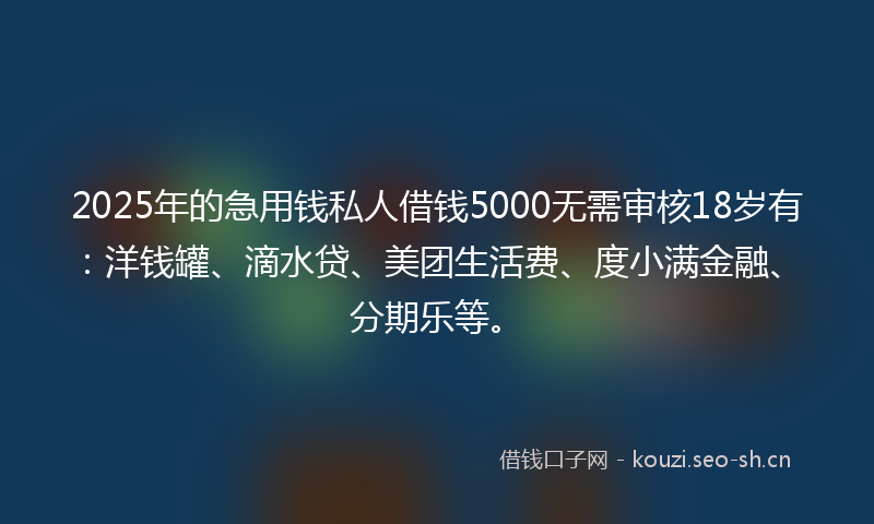 2025年的急用钱私人借钱5000无需审核18岁有：洋钱罐、滴水贷、美团生活费、度小满金融、分期乐等。