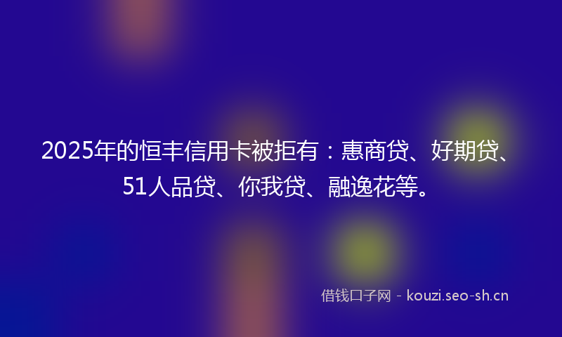 2025年的恒丰信用卡被拒有：惠商贷、好期贷、51人品贷、你我贷、融逸花等。