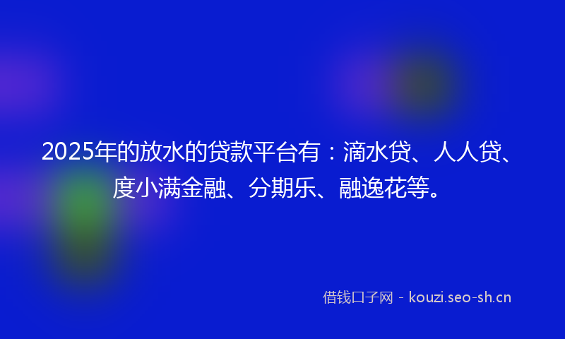 2025年的放水的贷款平台有：滴水贷、人人贷、度小满金融、分期乐、融逸花等。