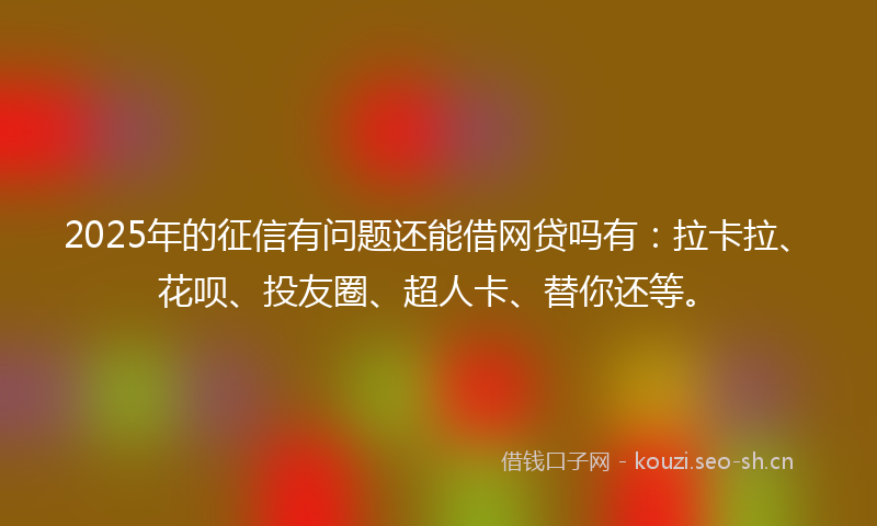 2025年的征信有问题还能借网贷吗有：拉卡拉、花呗、投友圈、超人卡、替你还等。