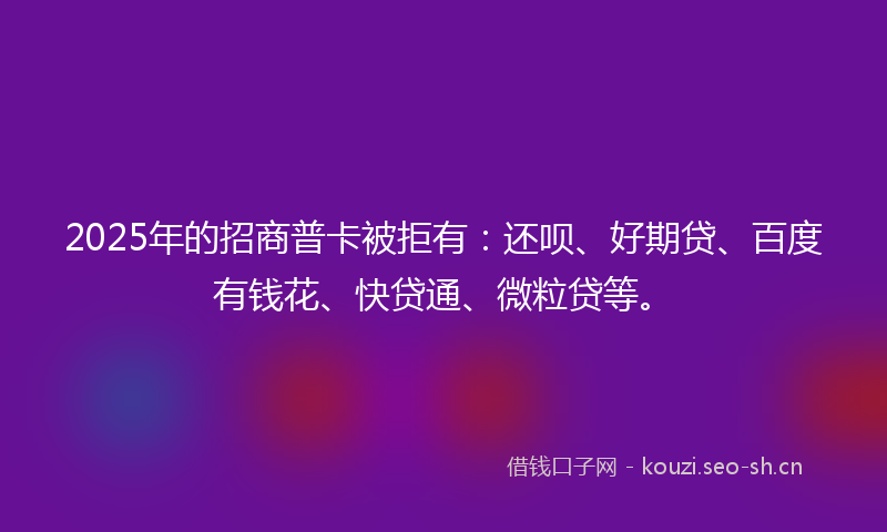 2025年的招商普卡被拒有：还呗、好期贷、百度有钱花、快贷通、微粒贷等。