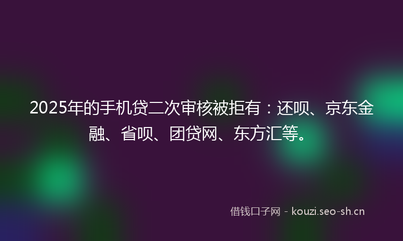 2025年的手机贷二次审核被拒有：还呗、京东金融、省呗、团贷网、东方汇等。