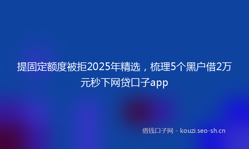 提固定额度被拒2025年精选，梳理5个黑户借2万元秒下网贷口子app