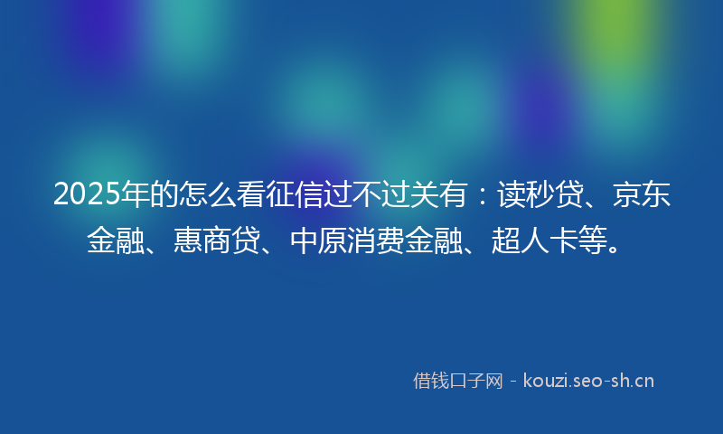 2025年的怎么看征信过不过关有:读秒贷、京东金融、惠商贷、中原消费金融、超人卡等。